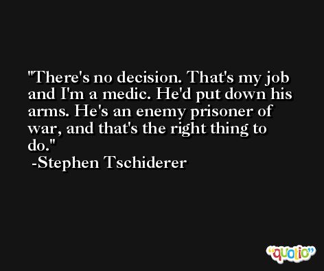 There's no decision. That's my job and I'm a medic. He'd put down his arms. He's an enemy prisoner of war, and that's the right thing to do. -Stephen Tschiderer