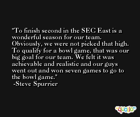 To finish second in the SEC East is a wonderful season for our team. Obviously, we were not picked that high. To qualify for a bowl game, that was our big goal for our team. We felt it was achievable and realistic and our guys went out and won seven games to go to the bowl game. -Steve Spurrier