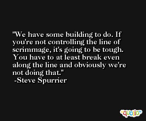 We have some building to do. If you're not controlling the line of scrimmage, it's going to be tough. You have to at least break even along the line and obviously we're not doing that. -Steve Spurrier