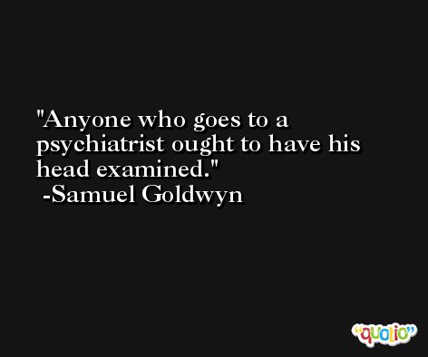 Anyone who goes to a psychiatrist ought to have his head examined. -Samuel Goldwyn
