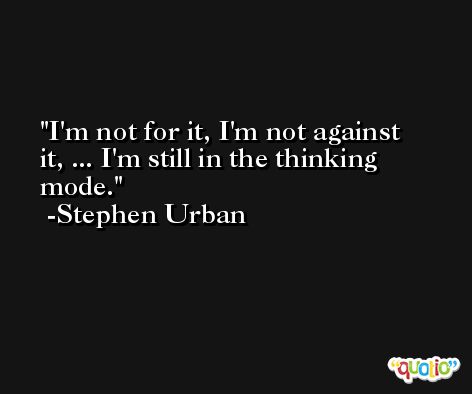I'm not for it, I'm not against it, ... I'm still in the thinking mode. -Stephen Urban