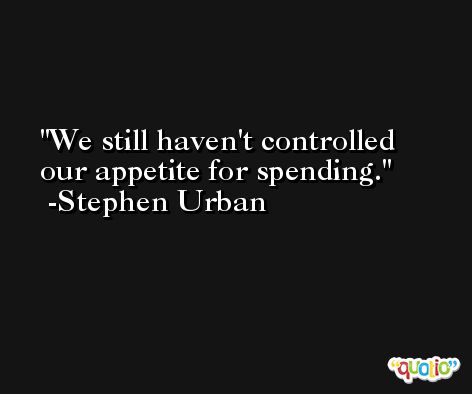 We still haven't controlled our appetite for spending. -Stephen Urban