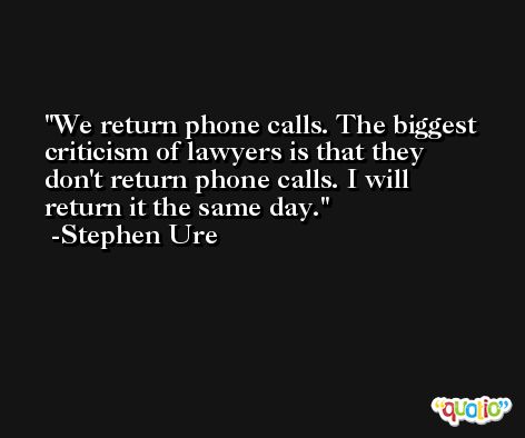 We return phone calls. The biggest criticism of lawyers is that they don't return phone calls. I will return it the same day. -Stephen Ure