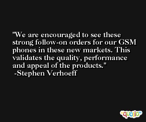 We are encouraged to see these strong follow-on orders for our GSM phones in these new markets. This validates the quality, performance and appeal of the products. -Stephen Verhoeff