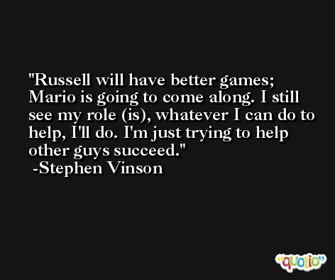 Russell will have better games; Mario is going to come along. I still see my role (is), whatever I can do to help, I'll do. I'm just trying to help other guys succeed. -Stephen Vinson