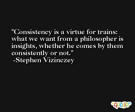 Consistency is a virtue for trains: what we want from a philosopher is insights, whether he comes by them consistently or not. -Stephen Vizinczey