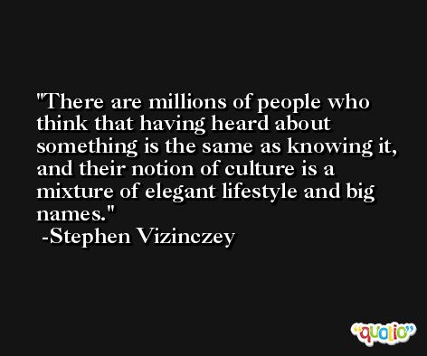 There are millions of people who think that having heard about something is the same as knowing it, and their notion of culture is a mixture of elegant lifestyle and big names. -Stephen Vizinczey
