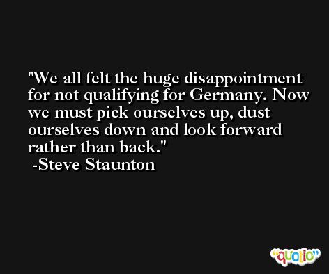 We all felt the huge disappointment for not qualifying for Germany. Now we must pick ourselves up, dust ourselves down and look forward rather than back. -Steve Staunton