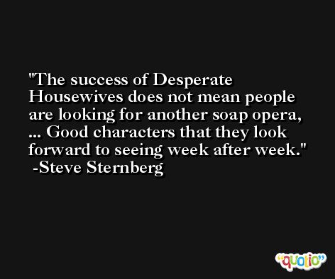 The success of Desperate Housewives does not mean people are looking for another soap opera, ... Good characters that they look forward to seeing week after week. -Steve Sternberg