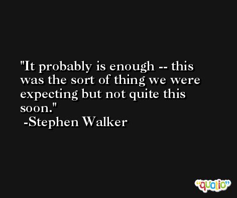 It probably is enough -- this was the sort of thing we were expecting but not quite this soon. -Stephen Walker