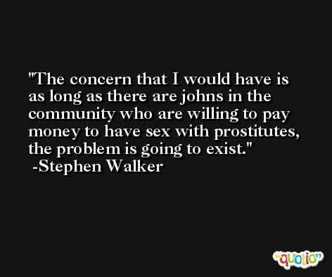 The concern that I would have is as long as there are johns in the community who are willing to pay money to have sex with prostitutes, the problem is going to exist. -Stephen Walker