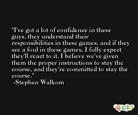 I've got a lot of confidence in these guys, they understand their responsibilities in these games, and if they see a foul in these games, I fully expect they'll react to it. I believe we've given them the proper instructions to stay the course, and they're committed to stay the course. -Stephen Walkom