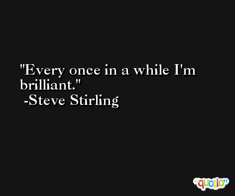 Every once in a while I'm brilliant. -Steve Stirling
