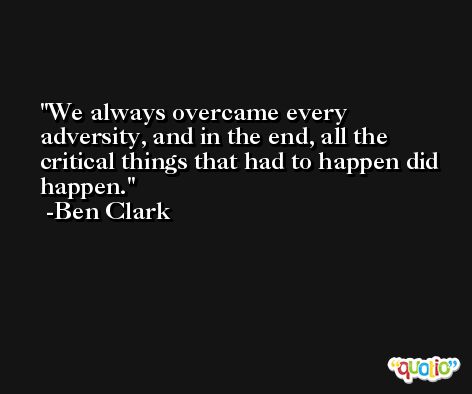 We always overcame every adversity, and in the end, all the critical things that had to happen did happen. -Ben Clark