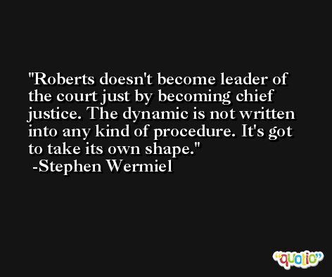 Roberts doesn't become leader of the court just by becoming chief justice. The dynamic is not written into any kind of procedure. It's got to take its own shape. -Stephen Wermiel