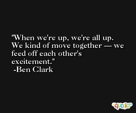 When we're up, we're all up. We kind of move together — we feed off each other's excitement. -Ben Clark