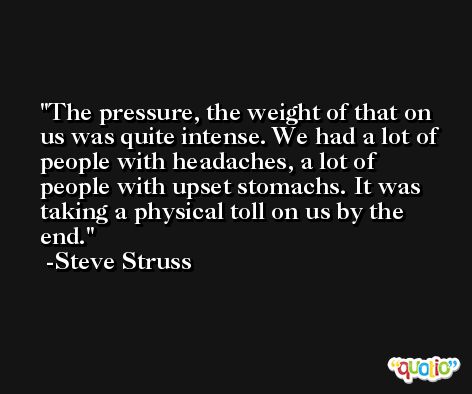 The pressure, the weight of that on us was quite intense. We had a lot of people with headaches, a lot of people with upset stomachs. It was taking a physical toll on us by the end. -Steve Struss