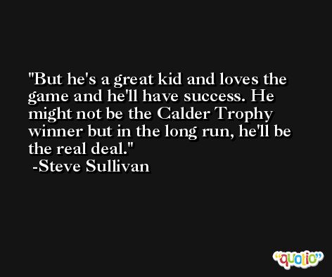 But he's a great kid and loves the game and he'll have success. He might not be the Calder Trophy winner but in the long run, he'll be the real deal. -Steve Sullivan