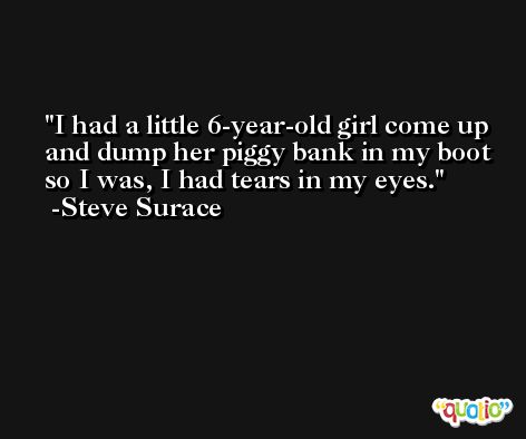 I had a little 6-year-old girl come up and dump her piggy bank in my boot so I was, I had tears in my eyes. -Steve Surace