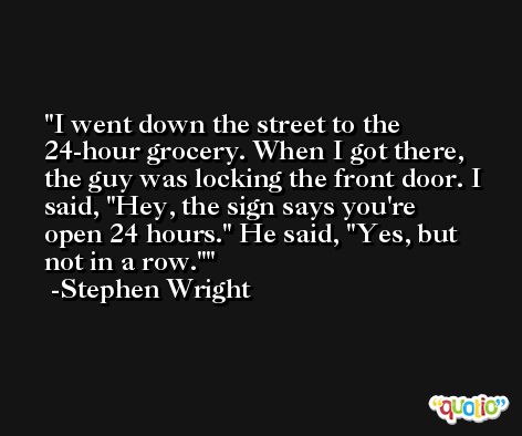 I went down the street to the 24-hour grocery. When I got there, the guy was locking the front door. I said, 'Hey, the sign says you're open 24 hours.' He said, 'Yes, but not in a row.' -Stephen Wright