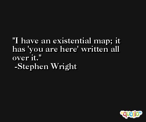 I have an existential map; it has 'you are here' written all over it. -Stephen Wright