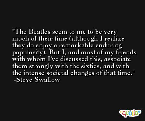 The Beatles seem to me to be very much of their time (although I realize they do enjoy a remarkable enduring popularity). But I, and most of my friends with whom I've discussed this, associate them strongly with the sixties, and with the intense societal changes of that time. -Steve Swallow