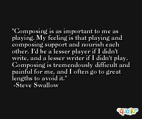 Composing is as important to me as playing. My feeling is that playing and composing support and nourish each other. I'd be a lesser player if I didn't write, and a lesser writer if I didn't play. Composing is tremendously difficult and painful for me, and I often go to great lengths to avoid it. -Steve Swallow