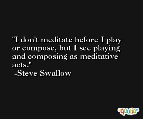 I don't meditate before I play or compose, but I see playing and composing as meditative acts. -Steve Swallow