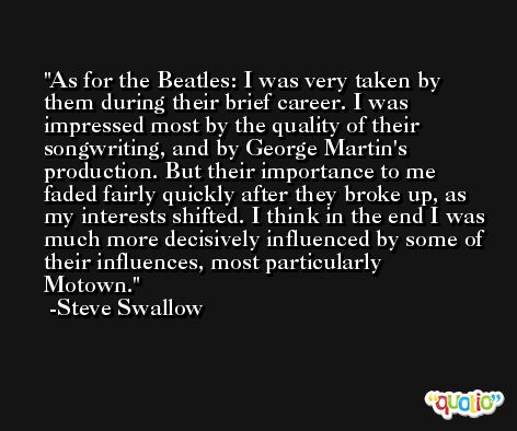 As for the Beatles: I was very taken by them during their brief career. I was impressed most by the quality of their songwriting, and by George Martin's production. But their importance to me faded fairly quickly after they broke up, as my interests shifted. I think in the end I was much more decisively influenced by some of their influences, most particularly Motown. -Steve Swallow