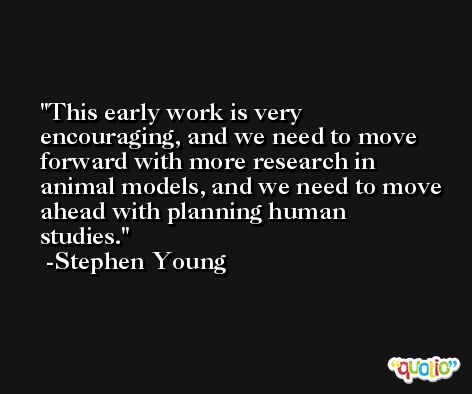 This early work is very encouraging, and we need to move forward with more research in animal models, and we need to move ahead with planning human studies. -Stephen Young