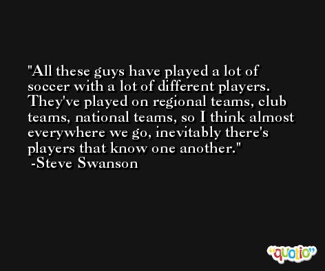 All these guys have played a lot of soccer with a lot of different players. They've played on regional teams, club teams, national teams, so I think almost everywhere we go, inevitably there's players that know one another. -Steve Swanson