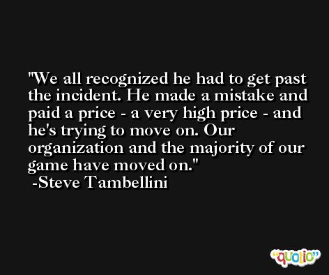 We all recognized he had to get past the incident. He made a mistake and paid a price - a very high price - and he's trying to move on. Our organization and the majority of our game have moved on. -Steve Tambellini