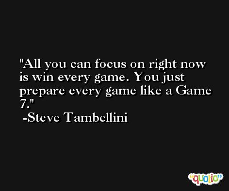 All you can focus on right now is win every game. You just prepare every game like a Game 7. -Steve Tambellini