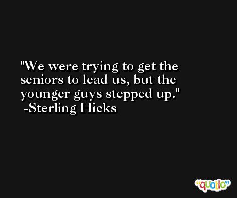 We were trying to get the seniors to lead us, but the younger guys stepped up. -Sterling Hicks