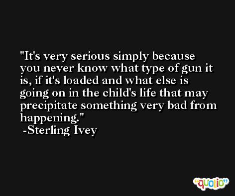 It's very serious simply because you never know what type of gun it is, if it's loaded and what else is going on in the child's life that may precipitate something very bad from happening. -Sterling Ivey