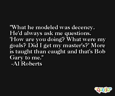 What he modeled was decency. He'd always ask me questions. 'How are you doing? What were my goals? Did I get my master's?' More is taught than caught and that's Bob Gary to me. -Al Roberts