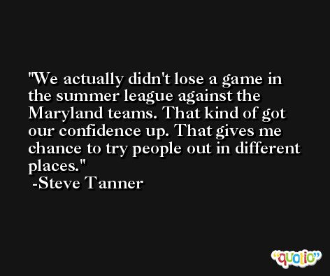 We actually didn't lose a game in the summer league against the Maryland teams. That kind of got our confidence up. That gives me chance to try people out in different places. -Steve Tanner