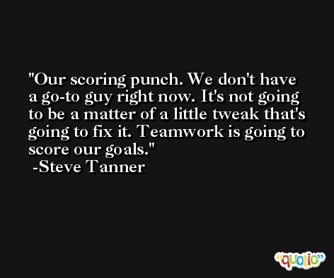 Our scoring punch. We don't have a go-to guy right now. It's not going to be a matter of a little tweak that's going to fix it. Teamwork is going to score our goals. -Steve Tanner