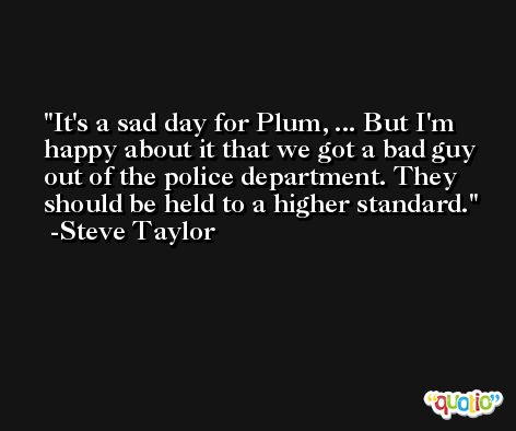 It's a sad day for Plum, ... But I'm happy about it that we got a bad guy out of the police department. They should be held to a higher standard. -Steve Taylor