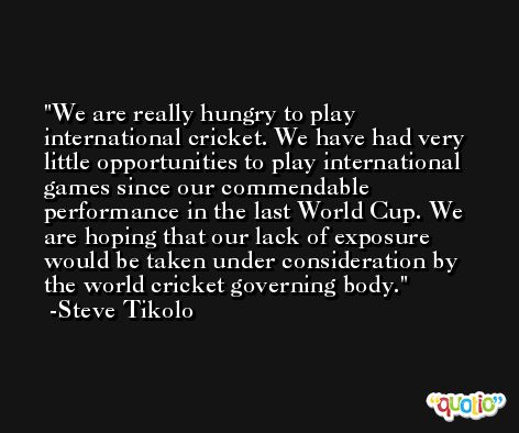 We are really hungry to play international cricket. We have had very little opportunities to play international games since our commendable performance in the last World Cup. We are hoping that our lack of exposure would be taken under consideration by the world cricket governing body. -Steve Tikolo