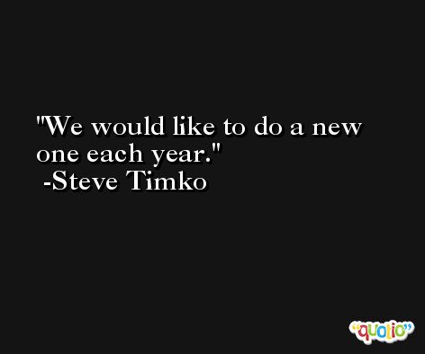 We would like to do a new one each year. -Steve Timko