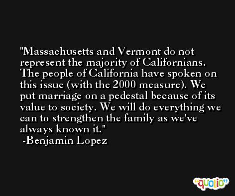 Massachusetts and Vermont do not represent the majority of Californians. The people of California have spoken on this issue (with the 2000 measure). We put marriage on a pedestal because of its value to society. We will do everything we can to strengthen the family as we've always known it. -Benjamin Lopez