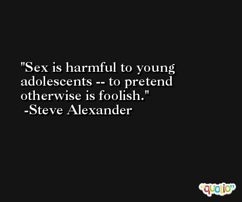 Sex is harmful to young adolescents -- to pretend otherwise is foolish. -Steve Alexander