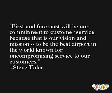 First and foremost will be our commitment to customer service because that is our vision and mission -- to be the best airport in the world known for uncompromising service to our customers. -Steve Toler