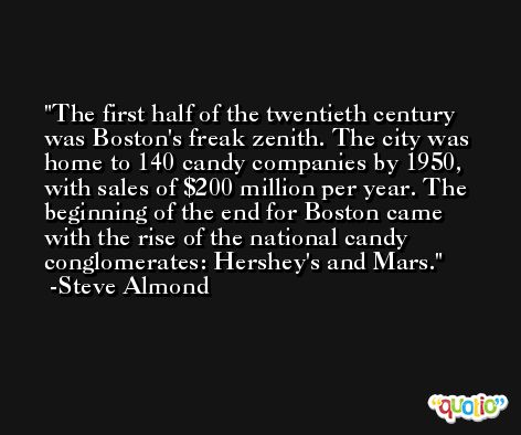 The first half of the twentieth century was Boston's freak zenith. The city was home to 140 candy companies by 1950, with sales of $200 million per year. The beginning of the end for Boston came with the rise of the national candy conglomerates: Hershey's and Mars. -Steve Almond