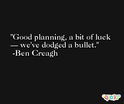 Good planning, a bit of luck — we've dodged a bullet. -Ben Creagh
