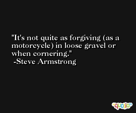 It's not quite as forgiving (as a motorcycle) in loose gravel or when cornering. -Steve Armstrong