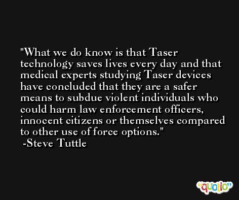 What we do know is that Taser technology saves lives every day and that medical experts studying Taser devices have concluded that they are a safer means to subdue violent individuals who could harm law enforcement officers, innocent citizens or themselves compared to other use of force options. -Steve Tuttle