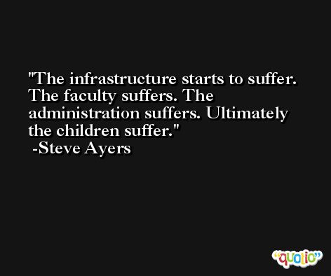 The infrastructure starts to suffer. The faculty suffers. The administration suffers. Ultimately the children suffer. -Steve Ayers