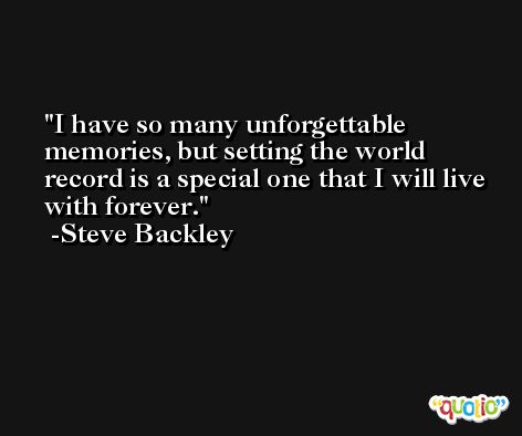 I have so many unforgettable memories, but setting the world record is a special one that I will live with forever. -Steve Backley
